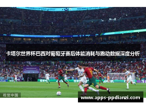 卡塔尔世界杯巴西对葡萄牙赛后体能消耗与跑动数据深度分析