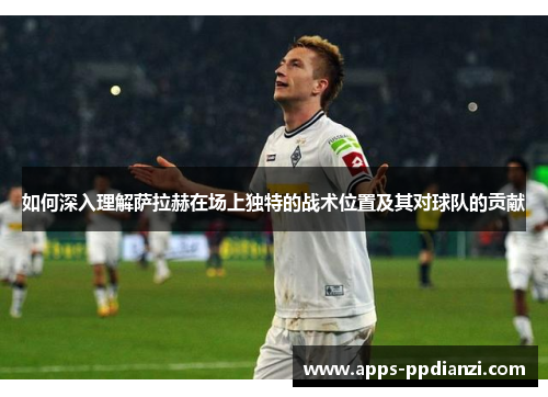 如何深入理解萨拉赫在场上独特的战术位置及其对球队的贡献