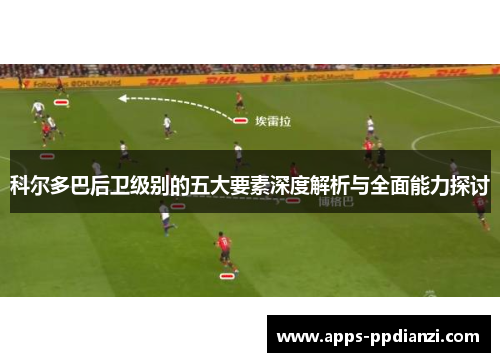 科尔多巴后卫级别的五大要素深度解析与全面能力探讨